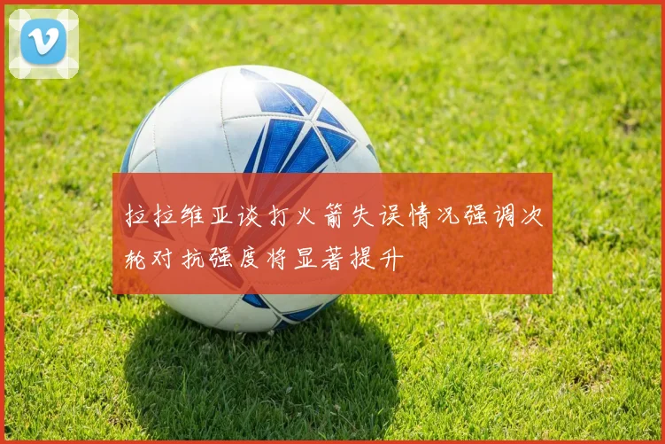 拉拉维亚谈打火箭失误情况强调次轮对抗强度将显著提升