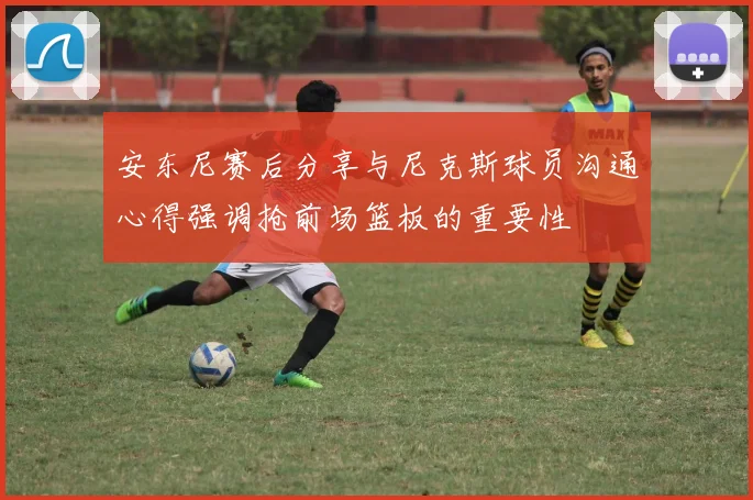 安东尼赛后分享与尼克斯球员沟通心得强调抢前场篮板的重要性