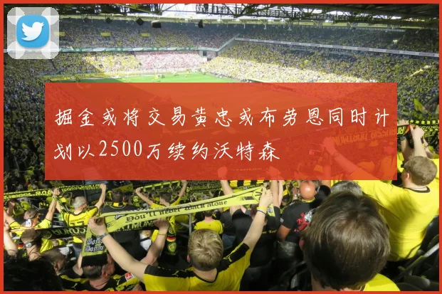 掘金或将交易黄忠或布劳恩同时计划以2500万续约沃特森