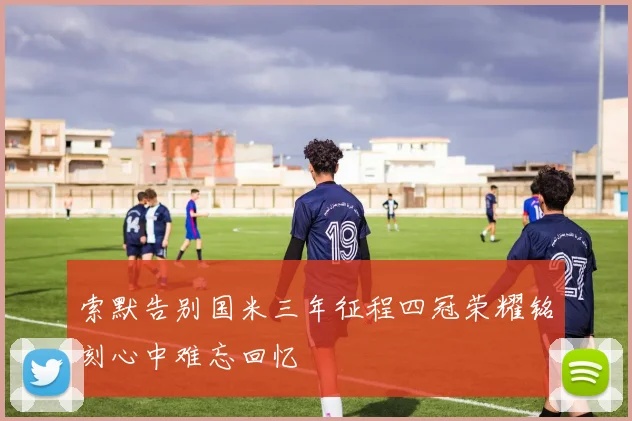 索默告别国米三年征程四冠荣耀铭刻心中难忘回忆
