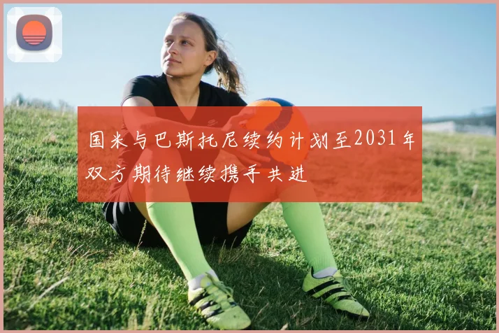 国米与巴斯托尼续约计划至2031年双方期待继续携手共进