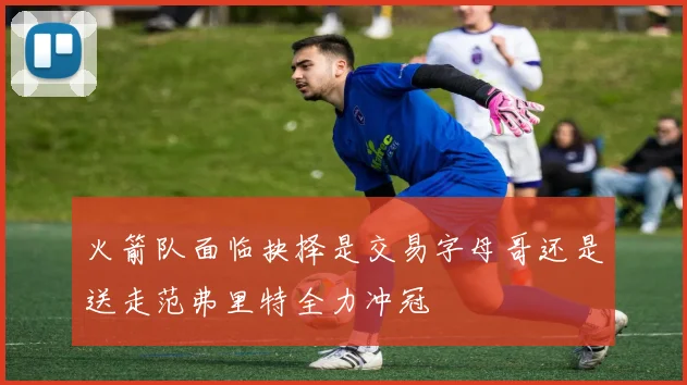 火箭队面临抉择是交易字母哥还是送走范弗里特全力冲冠