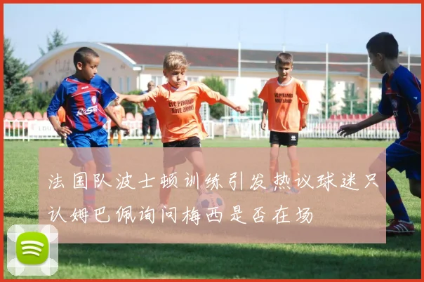 法国队波士顿训练引发热议球迷只认姆巴佩询问梅西是否在场
